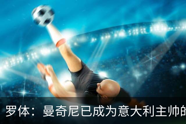 罗体：曼奇尼已成为意大利主帅的唯一人选 他的回归将被平稳接纳